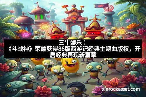 三牛娱乐：《斗战神》荣耀获得86版西游记经典主题曲版权，开启经典再现新篇章